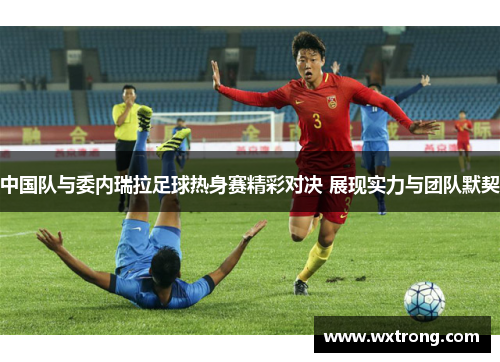 中国队与委内瑞拉足球热身赛精彩对决 展现实力与团队默契
